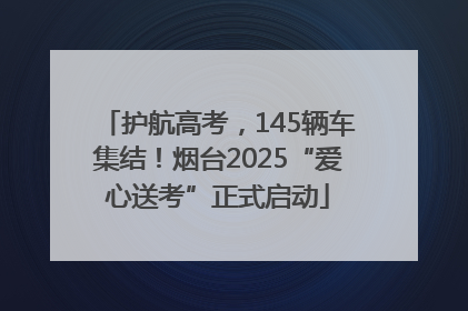 护航高考，145辆车集结！烟台2025“爱心送考”正式启动