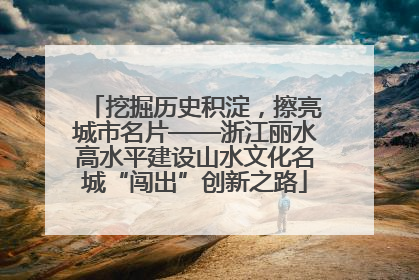 挖掘历史积淀，擦亮城市名片——浙江丽水高水平建设山水文化名城“闯出”创新之路