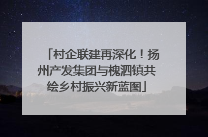 村企联建再深化！扬州产发集团与槐泗镇共绘乡村振兴新蓝图