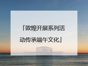 敦煌开展系列活动传承端午文化