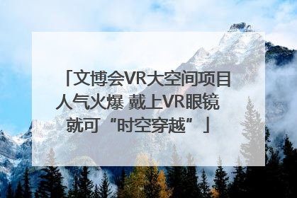 文博会VR大空间项目人气火爆 戴上VR眼镜就可“时空穿越”