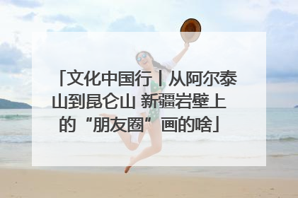 文化中国行丨从阿尔泰山到昆仑山 新疆岩壁上的“朋友圈”画的啥