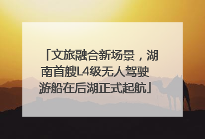 文旅融合新场景，湖南首艘L4级无人驾驶游船在后湖正式起航