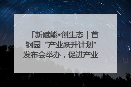 新赋能•创生态｜首钢园“产业跃升计划”发布会举办，促进产业合作交流走深走实