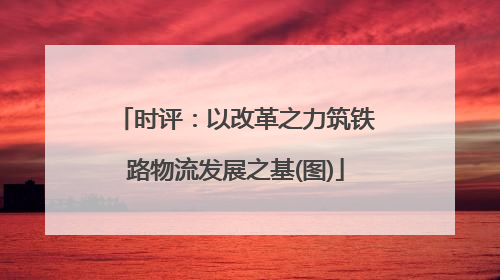 时评：以改革之力筑铁路物流发展之基(图)