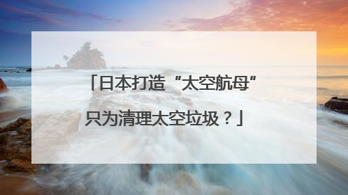 日本打造“太空航母”只为清理太空垃圾？