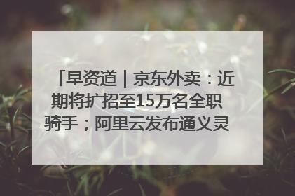 早资道｜京东外卖：近期将扩招至15万名全职骑手；阿里云发布通义灵码AI IDE