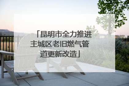 昆明市全力推进主城区老旧燃气管道更新改造