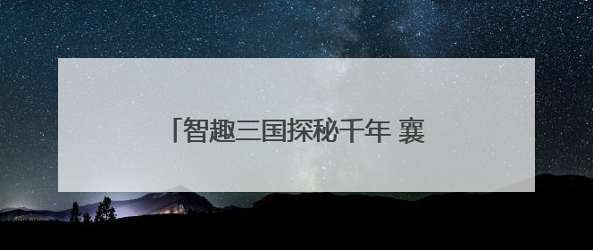 智趣三国探秘千年 襄阳市博物馆互动活动引领青少年“闯关”学历史