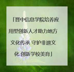 晋中信息学院培养应用型创新人才助力地方文化传承 守护非遗文化 创新学校美育