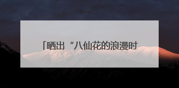 晒出“八仙花的浪漫时刻”，今天，不少读者将这份浪漫延续到家里