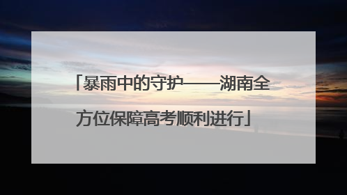 暴雨中的守护——湖南全方位保障高考顺利进行
