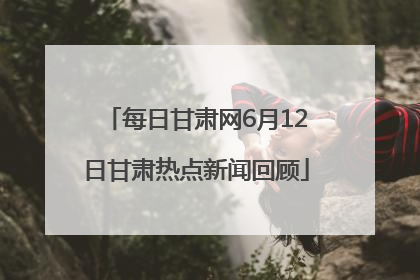每日甘肃网6月12日甘肃热点新闻回顾