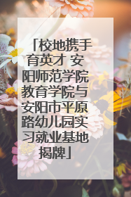 校地携手育英才 安阳师范学院教育学院与安阳市平原路幼儿园实习就业基地揭牌