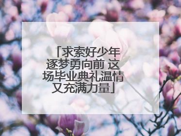 求索好少年 逐梦勇向前 这场毕业典礼温情又充满力量