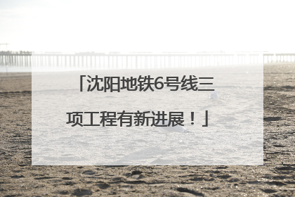沈阳地铁6号线三项工程有新进展！