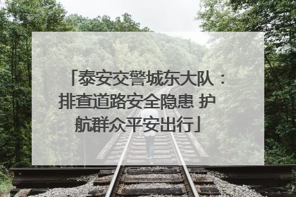 泰安交警城东大队：排查道路安全隐患 护航群众平安出行