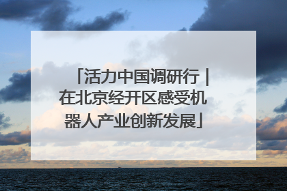 活力中国调研行｜在北京经开区感受机器人产业创新发展