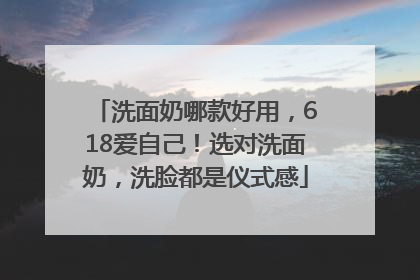 洗面奶哪款好用，618爱自己！选对洗面奶，洗脸都是仪式感