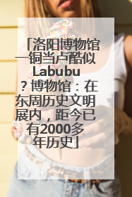洛阳博物馆一铜当卢酷似Labubu？博物馆：在东周历史文明展内，距今已有2000多年历史
