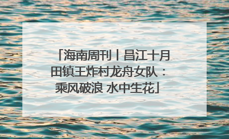 海南周刊丨昌江十月田镇王炸村龙舟女队：乘风破浪 水中生花