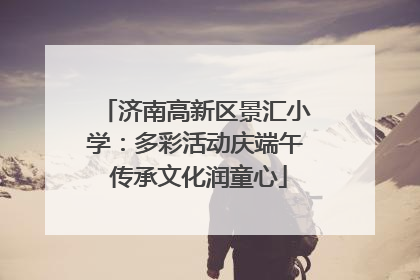 济南高新区景汇小学：多彩活动庆端午 传承文化润童心