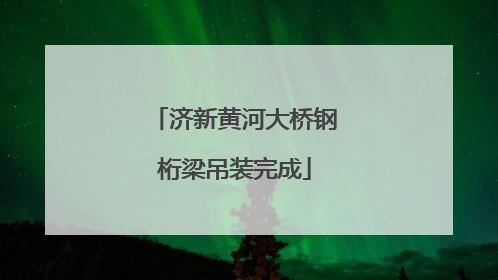 济新黄河大桥钢桁梁吊装完成