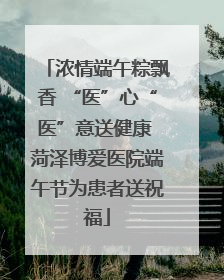 浓情端午粽飘香 “医”心“医”意送健康 菏泽博爱医院端午节为患者送祝福