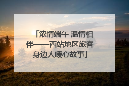 浓情端午 温情相伴——西站地区旅客身边人暖心故事