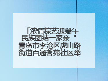 浓情粽艺迎端午 民族团结一家亲“ 青岛市李沧区虎山路街道百通馨苑社区举办“我们的节日·端午“主题活动