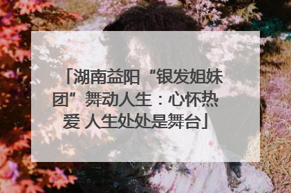 湖南益阳“银发姐妹团”舞动人生：心怀热爱 人生处处是舞台