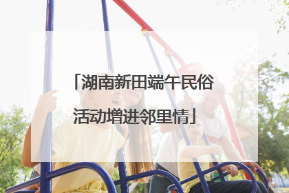 湖南新田端午民俗活动增进邻里情