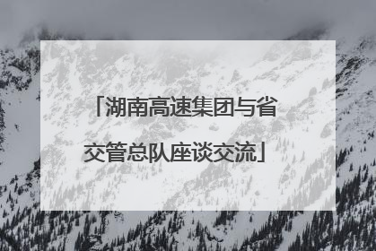 湖南高速集团与省交管总队座谈交流