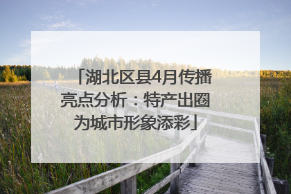 湖北区县4月传播亮点分析：特产出圈为城市形象添彩