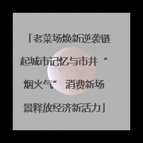 老菜场焕新逆袭链起城市记忆与市井“烟火气” 消费新场景释放经济新活力
