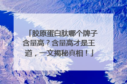 胶原蛋白肽哪个牌子含量高？含量高才是王道，一文揭秘真相！