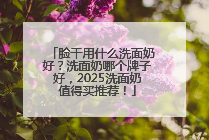 脸干用什么洗面奶好？洗面奶哪个牌子好，2025洗面奶值得买推荐！