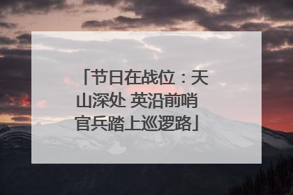 节日在战位：天山深处 英沿前哨官兵踏上巡逻路