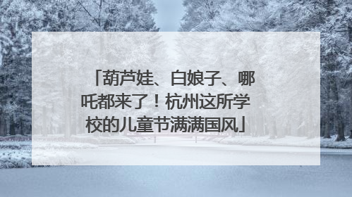 葫芦娃、白娘子、哪吒都来了！杭州这所学校的儿童节满满国风