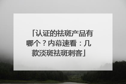 认证的祛斑产品有哪个？内幕速看：几款淡斑祛斑刺客