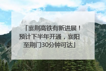 襄荆高铁有新进展！预计下半年开通，襄阳至荆门30分钟可达