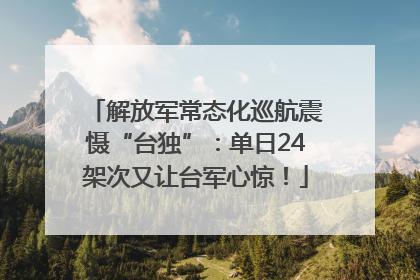 解放军常态化巡航震慑“台独”：单日24架次又让台军心惊！