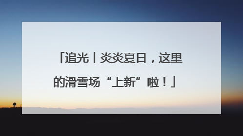 追光丨炎炎夏日，这里的滑雪场“上新”啦！