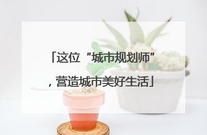 这位“城市规划师”，营造城市美好生活