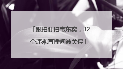 跟拍盯拍韦东奕，32个违规直播间被关停