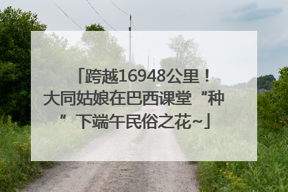 跨越16948公里！大同姑娘在巴西课堂“种”下端午民俗之花~