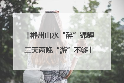 郴州山水“醉”锦鲤 三天两晚“游”不够