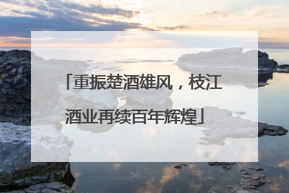 重振楚酒雄风，枝江酒业再续百年辉煌
