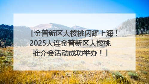 金普新区大樱桃闪耀上海！2025大连金普新区大樱桃推介会活动成功举办！