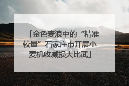 金色麦浪中的“精准较量”石家庄市开展小麦机收减损大比武